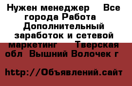 Нужен менеджер  - Все города Работа » Дополнительный заработок и сетевой маркетинг   . Тверская обл.,Вышний Волочек г.